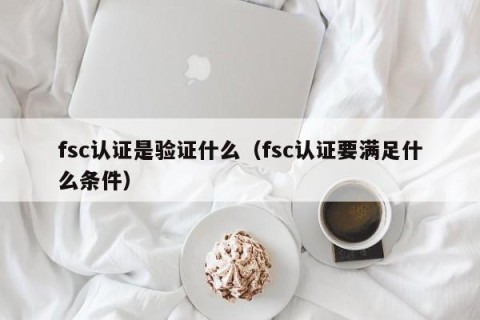 fsc认证是验证什么（fsc认证要满足什么条件）