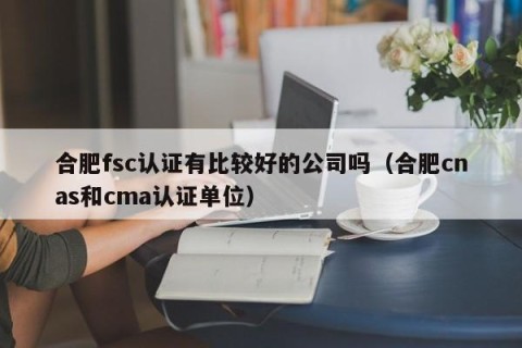 合肥fsc认证有比较好的公司吗（合肥cnas和cma认证单位）