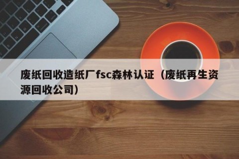 废纸回收造纸厂fsc森林认证（废纸再生资源回收公司）