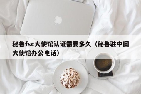 秘鲁fsc大使馆认证需要多久（秘鲁驻中国大使馆办公电话）