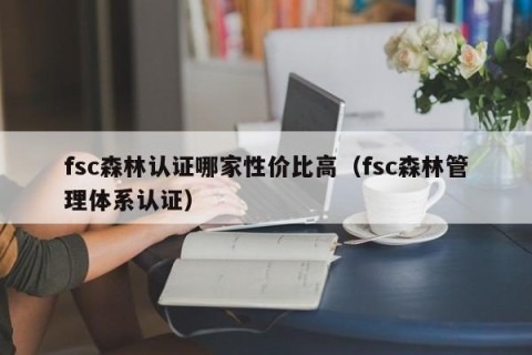 fsc森林认证哪家性价比高（fsc森林管理体系认证）