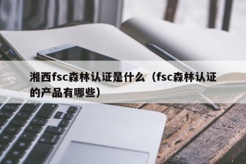湘西fsc森林认证是什么（fsc森林认证的产品有哪些）