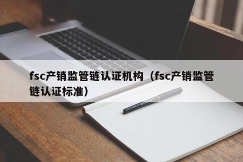 fsc产销监管链认证机构（fsc产销监管链认证标准）