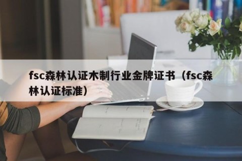 fsc森林认证木制行业金牌证书（fsc森林认证标准）
