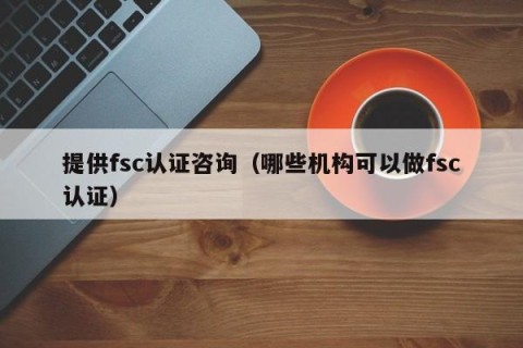 提供fsc认证咨询（哪些机构可以做fsc认证）