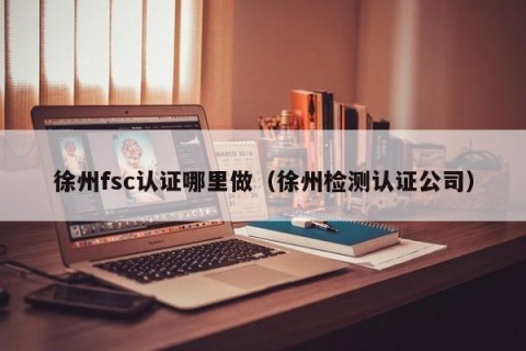 徐州fsc认证哪里做（徐州检测认证公司）