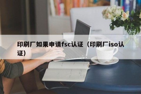 印刷厂如果申请fsc认证（印刷厂iso认证）