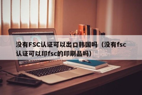 没有FSC认证可以出口韩国吗（没有fsc认证可以印fsc的印刷品吗）