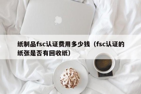 纸制品fsc认证费用多少钱（fsc认证的纸张是否有回收纸）