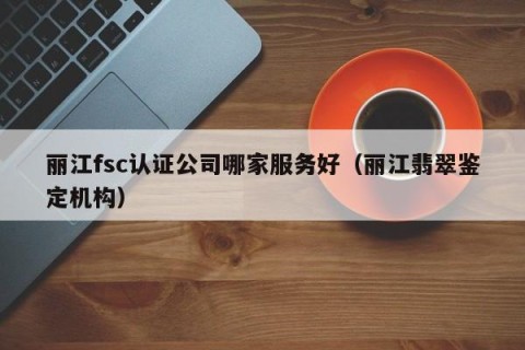 丽江fsc认证公司哪家服务好（丽江翡翠鉴定机构）