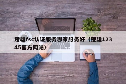 楚雄fsc认证服务哪家服务好（楚雄12345官方网站）