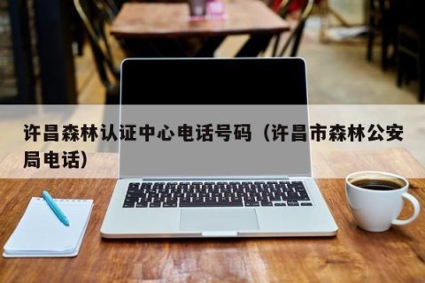 许昌森林认证中心电话号码（许昌市森林公安局电话）