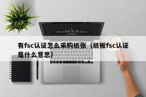 有fsc认证怎么采购纸张（纸板fsc认证是什么意思）
