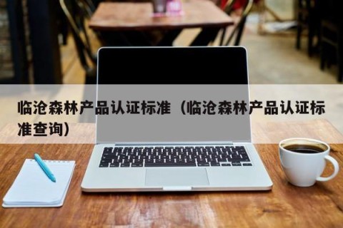 临沧森林产品认证标准（临沧森林产品认证标准查询）