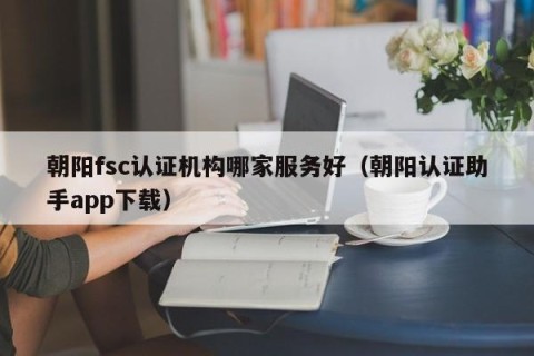 朝阳fsc认证机构哪家服务好（朝阳认证助手app下载）