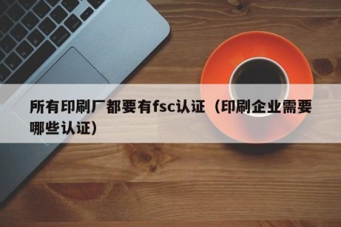 所有印刷厂都要有fsc认证（印刷企业需要哪些认证）