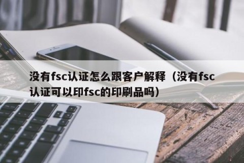 没有fsc认证怎么跟客户解释（没有fsc认证可以印fsc的印刷品吗）