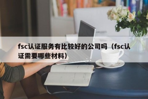 fsc认证服务有比较好的公司吗（fsc认证需要哪些材料）