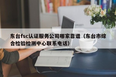 东台fsc认证服务公司哪家靠谱（东台市综合检验检测中心联系电话）