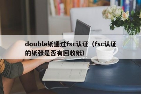 double纸通过fsc认证（fsc认证的纸张是否有回收纸）