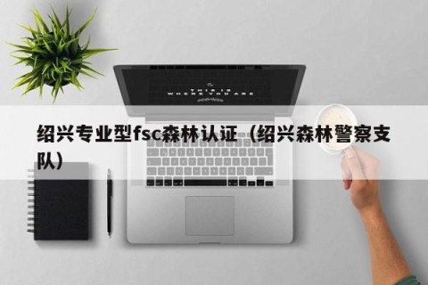 绍兴专业型fsc森林认证（绍兴森林警察支队）