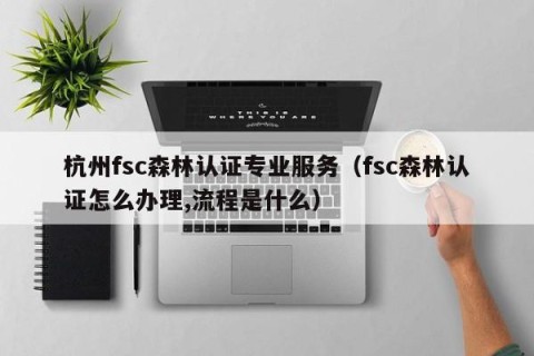 杭州fsc森林认证专业服务（fsc森林认证怎么办理,流程是什么）