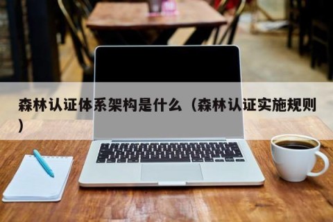 森林认证体系架构是什么（森林认证实施规则）