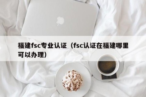 福建fsc专业认证（fsc认证在福建哪里可以办理）