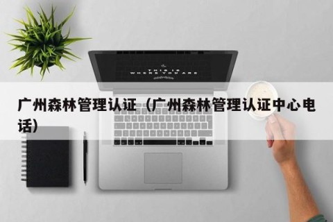 广州森林管理认证（广州森林管理认证中心电话）