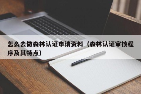 怎么去做森林认证申请资料（森林认证审核程序及其特点）