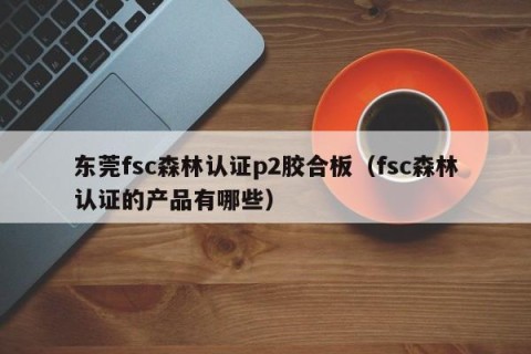 东莞fsc森林认证p2胶合板（fsc森林认证的产品有哪些）