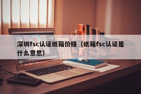 深圳fsc认证纸箱价格（纸箱fsc认证是什么意思）