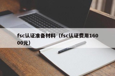 fsc认证准备材料（fsc认证费用16000元）