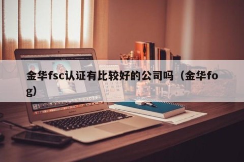 金华fsc认证有比较好的公司吗（金华fog）