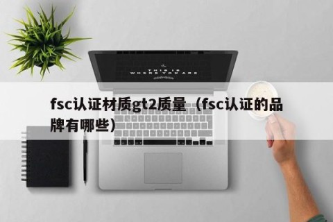 fsc认证材质gt2质量（fsc认证的品牌有哪些）