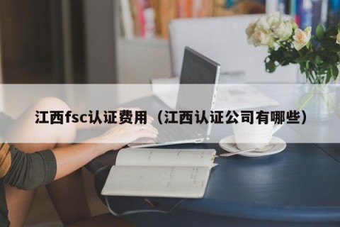 江西fsc认证费用（江西认证公司有哪些）