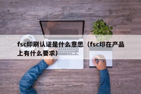 fsc印刷认证是什么意思（fsc印在产品上有什么要求）