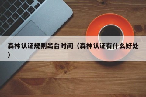 森林认证规则出台时间（森林认证有什么好处）