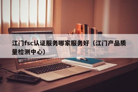 江门fsc认证服务哪家服务好（江门产品质量检测中心）