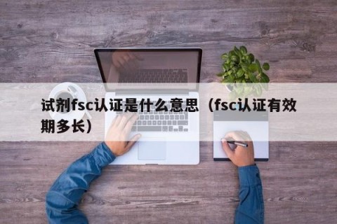 试剂fsc认证是什么意思（fsc认证有效期多长）