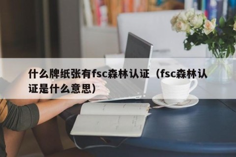 什么牌纸张有fsc森林认证（fsc森林认证是什么意思）