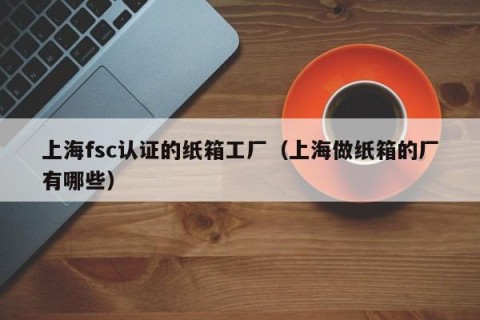 上海fsc认证的纸箱工厂（上海做纸箱的厂有哪些）