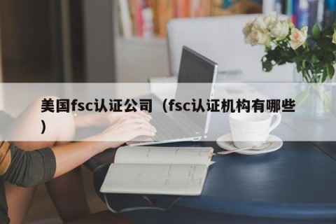 美国fsc认证公司（fsc认证机构有哪些）