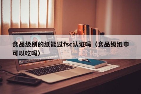 食品级别的纸能过fsc认证吗（食品级纸巾可以吃吗）