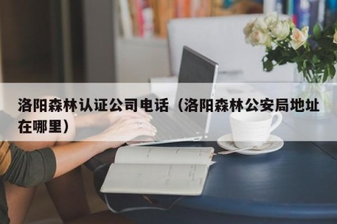 洛阳森林认证公司电话（洛阳森林公安局地址在哪里）