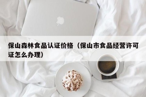 保山森林食品认证价格（保山市食品经营许可证怎么办理）