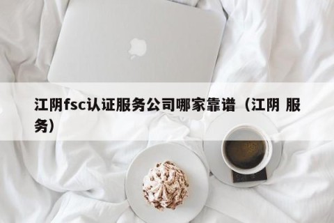 江阴fsc认证服务公司哪家靠谱（江阴 服务）