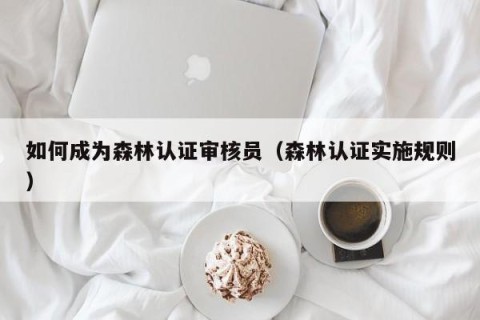 如何成为森林认证审核员（森林认证实施规则）