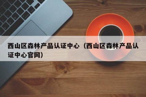 西山区森林产品认证中心（西山区森林产品认证中心官网）