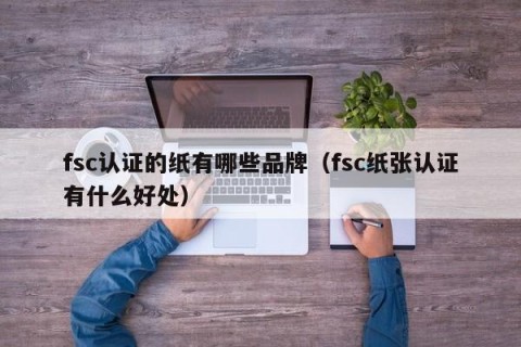 fsc认证的纸有哪些品牌（fsc纸张认证有什么好处）